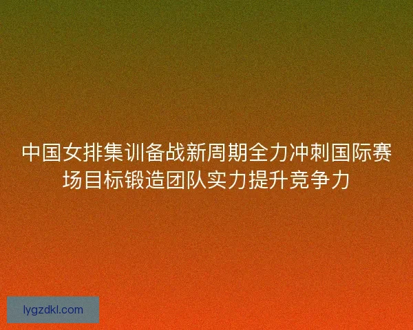 中国女排集训备战新周期全力冲刺国际赛场目标锻造团队实力提升竞争力