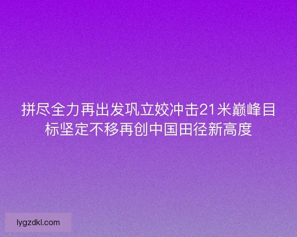 拼尽全力再出发巩立姣冲击21米巅峰目标坚定不移再创中国田径新高度