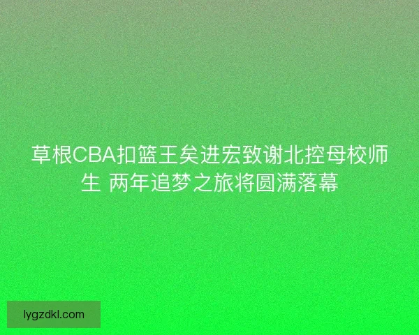 草根CBA扣篮王矣进宏致谢北控母校师生 两年追梦之旅将圆满落幕