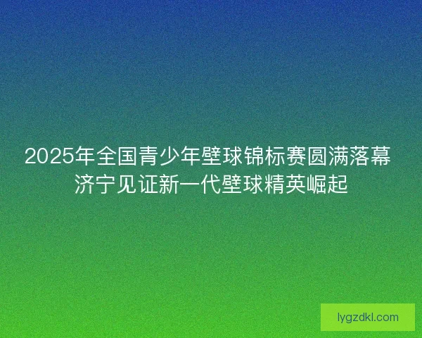 2025年全国青少年壁球锦标赛圆满落幕 济宁见证新一代壁球精英崛起 2025年全国青少年壁球锦标赛圆满落幕 济宁见证新一代壁球精英崛起