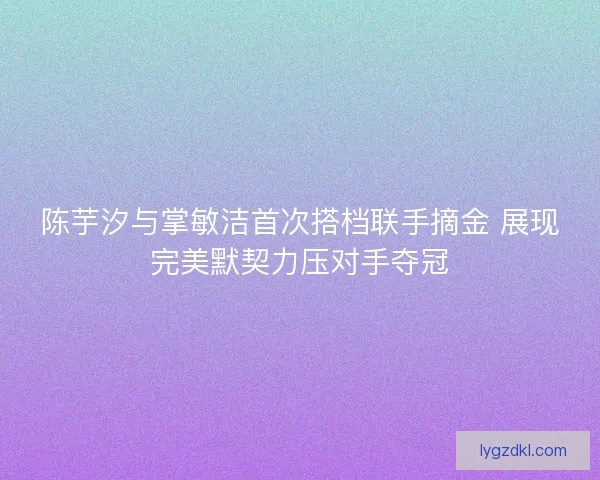 陈芋汐与掌敏洁首次搭档联手摘金 展现完美默契力压对手夺冠 陈芋汐与掌敏洁首次搭档联手摘金 展现完美默契力压对手夺冠