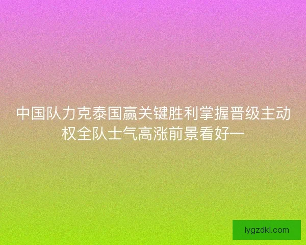 中国队力克泰国赢关键胜利掌握晋级主动权全队士气高涨前景看好一