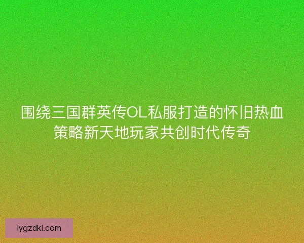 围绕三国群英传OL私服打造的怀旧热血策略新天地玩家共创时代传奇