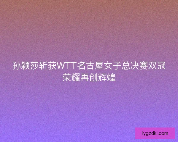 孙颖莎斩获WTT名古屋女子总决赛双冠荣耀再创辉煌