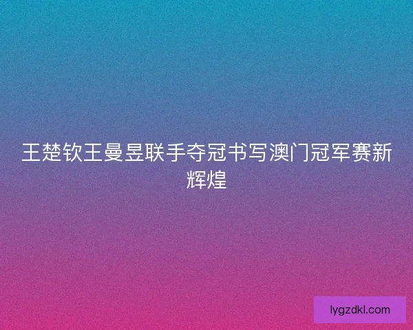 王楚钦王曼昱联手夺冠书写澳门冠军赛新辉煌 王楚钦王曼昱联手夺冠书写澳门冠军赛新辉煌