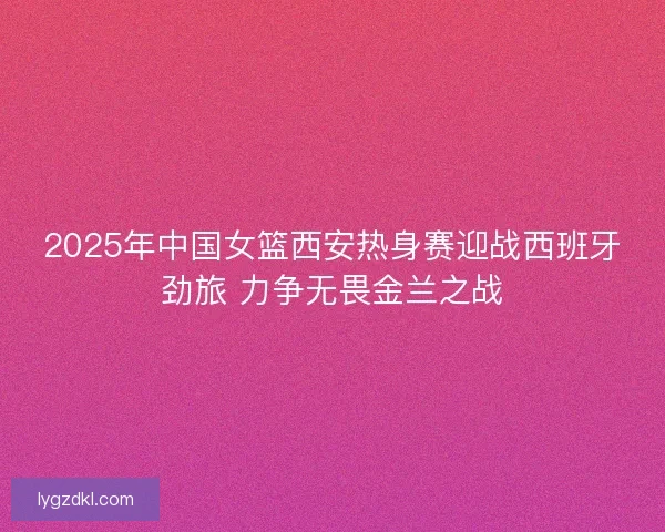 2025年中国女篮西安热身赛迎战西班牙劲旅 力争无畏金兰之战 2025年中国女篮西安热身赛迎战西班牙劲旅 力争无畏金兰之战