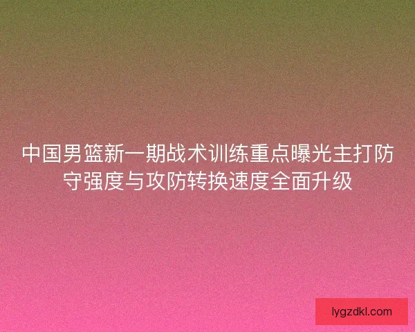 中国男篮新一期战术训练重点曝光主打防守强度与攻防转换速度全面升级