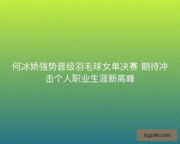 何冰娇强势晋级羽毛球女单决赛 期待冲击个人职业生涯新高峰