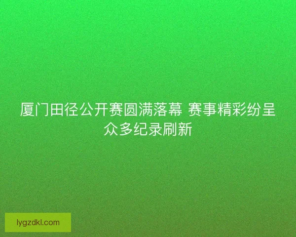 厦门田径公开赛圆满落幕 赛事精彩纷呈众多纪录刷新