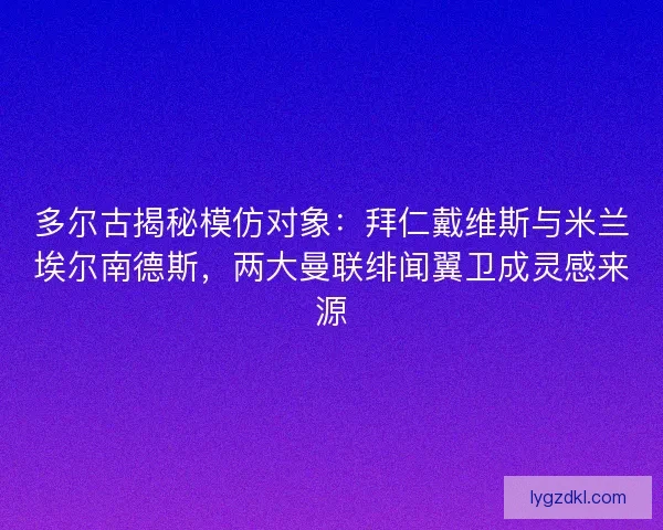 多尔古揭秘模仿对象：拜仁戴维斯与米兰埃尔南德斯，两大曼联绯闻翼卫成灵感来源