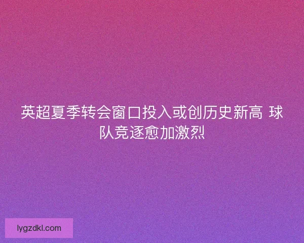英超夏季转会窗口投入或创历史新高 球队竞逐愈加激烈 英超夏季转会窗口投入或创历史新高 球队竞逐愈加激烈