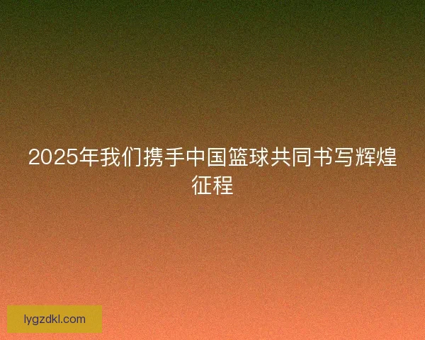 2025年我们携手中国篮球共同书写辉煌征程