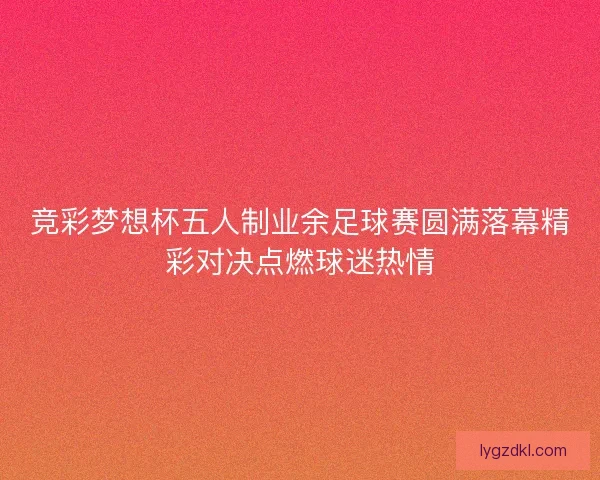 竞彩梦想杯五人制业余足球赛圆满落幕精彩对决点燃球迷热情