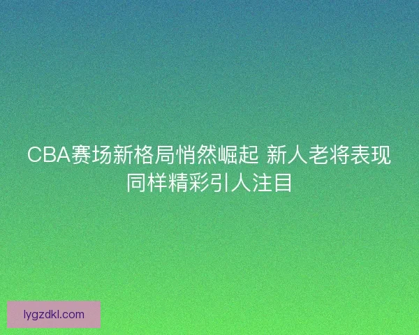 CBA赛场新格局悄然崛起 新人老将表现同样精彩引人注目 CBA赛场新格局悄然崛起 新人老将表现同样精彩引人注目