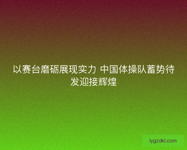 以赛台磨砺展现实力 中国体操队蓄势待发迎接辉煌