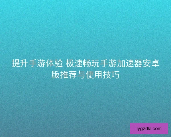 提升手游体验 极速畅玩手游加速器安卓版推荐与使用技巧