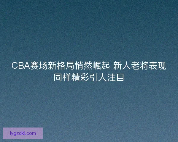 CBA赛场新格局悄然崛起 新人老将表现同样精彩引人注目
