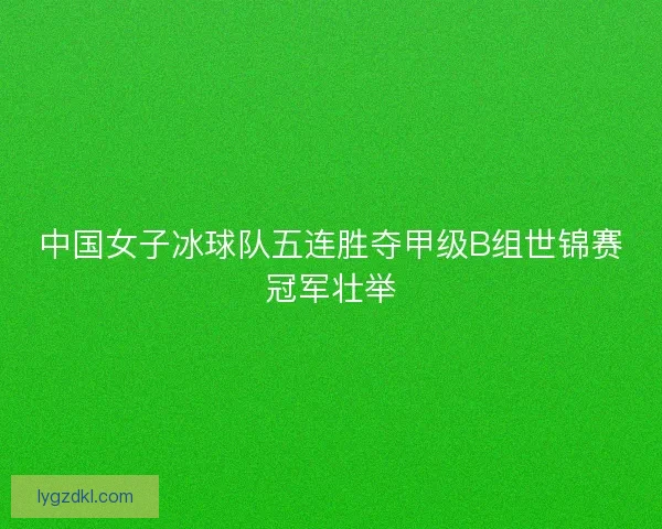 中国女子冰球队五连胜夺甲级B组世锦赛冠军壮举