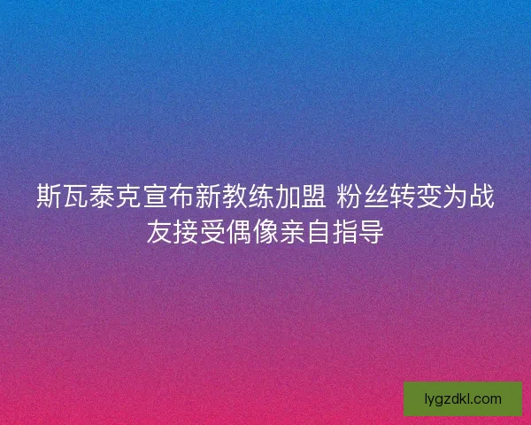 斯瓦泰克宣布新教练加盟 粉丝转变为战友接受偶像亲自指导