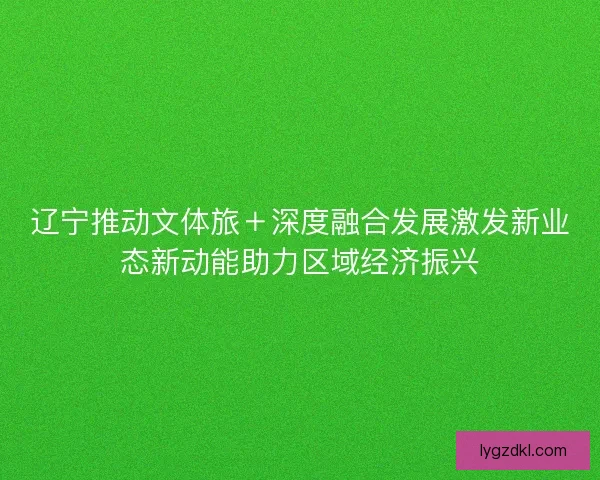 辽宁推动文体旅＋深度融合发展激发新业态新动能助力区域经济振兴