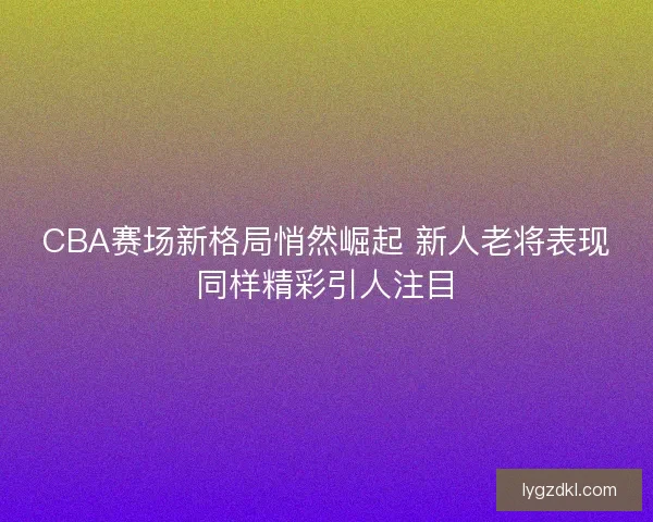 CBA赛场新格局悄然崛起 新人老将表现同样精彩引人注目