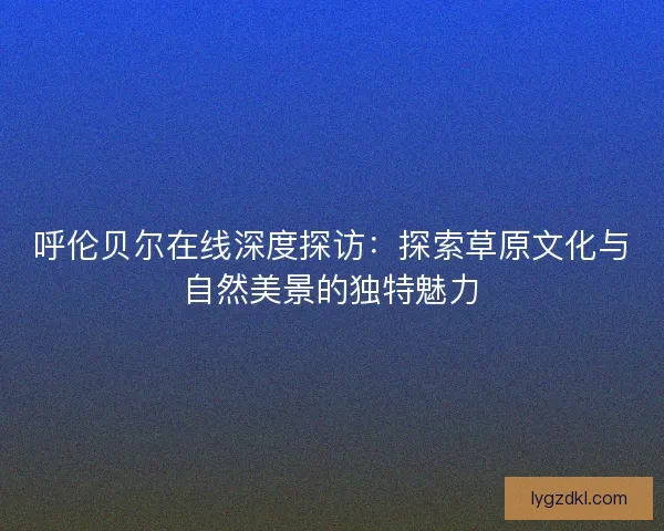 呼伦贝尔在线深度探访：探索草原文化与自然美景的独特魅力
