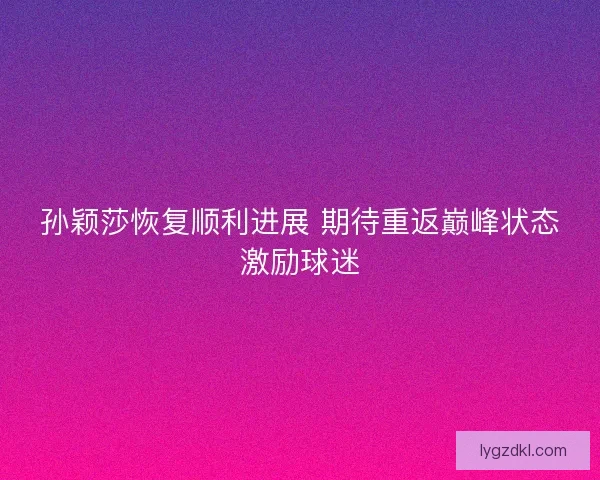 孙颖莎恢复顺利进展 期待重返巅峰状态激励球迷