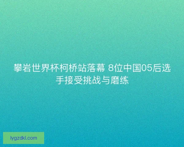 攀岩世界杯柯桥站落幕 8位中国05后选手接受挑战与磨练