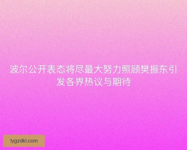 波尔公开表态将尽最大努力照顾樊振东引发各界热议与期待