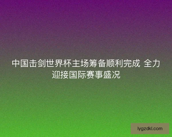中国击剑世界杯主场筹备顺利完成 全力迎接国际赛事盛况