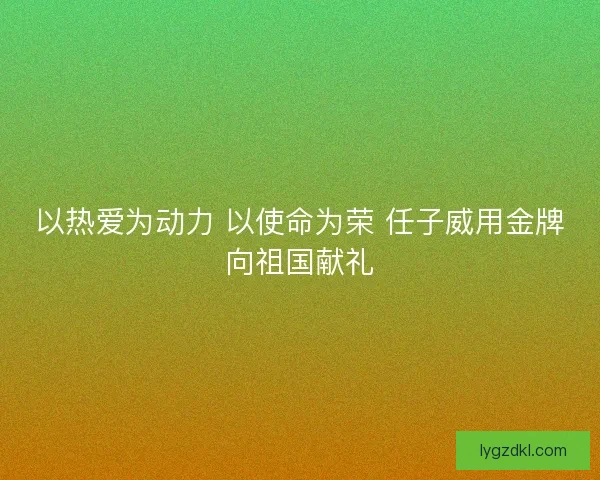 以热爱为动力 以使命为荣 任子威用金牌向祖国献礼