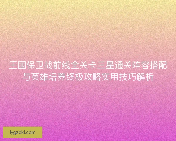 王国保卫战前线全关卡三星通关阵容搭配与英雄培养终极攻略实用技巧解析 王国保卫战前线全关卡三星通关阵容搭配与英雄培养终极攻略实用技巧解析