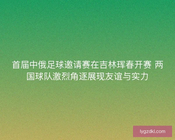 首届中俄足球邀请赛在吉林珲春开赛 两国球队激烈角逐展现友谊与实力 首届中俄足球邀请赛在吉林珲春开赛 两国球队激烈角逐展现友谊与实力