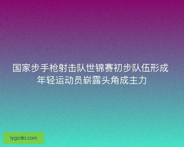国家步手枪射击队世锦赛初步队伍形成 年轻运动员崭露头角成主力 国家步手枪射击队世锦赛初步队伍形成 年轻运动员崭露头角成主力